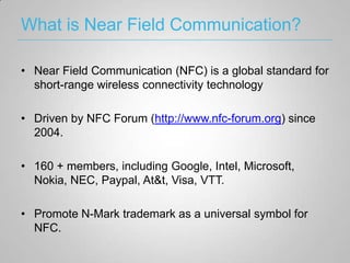 What is Near Field Communication?

• Near Field Communication (NFC) is a global standard for
  short-range wireless connectivity technology

• Driven by NFC Forum (http://www.nfc-forum.org) since
  2004.

• 160 + members, including Google, Intel, Microsoft,
  Nokia, NEC, Paypal, At&t, Visa, VTT.

• Promote N-Mark trademark as a universal symbol for
  NFC.
 