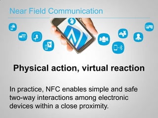 Near Field Communication




 Physical action, virtual reaction

In practice, NFC enables simple and safe
two-way interactions among electronic
devices within a close proximity.
 