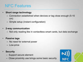 NFC Features
• Short range technology
   – Connection established when devices or tag close enough (5-10
     cm)
   – Simple setup (instant configuration)

• 2-way communication
   – Not only reading like in contactless smart cards, but data exchange

• Passive tags
   – No need for external power
   – Low-price

• Security
  – Support secure element
  – Close proximity use brings some basic security
 