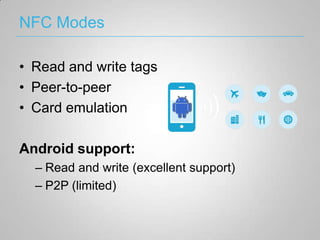 NFC Modes

• Read and write tags
• Peer-to-peer
• Card emulation

Android support:
  – Read and write (excellent support)
  – P2P (limited)
 