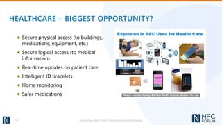 HEALTHCARE – BIGGEST OPPORTUNITY?
● Secure physical access (to buildings,
medications, equipment, etc.)
● Secure logical access (to medical
information)
● Real-time updates on patient care
● Intelligent ID bracelets
● Home monitoring
● Safer medications
Advancing Near Field Communication Technology16
 