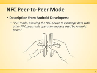 NFC Peer-to-Peer Mode
▪ Description from Android Developers:
▪ “P2P mode, allowing the NFC device to exchange data with
other NFC peers; this operation mode is used by Android
Beam.”
2
 