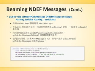 Beaming NDEF Messages (Cont.)
▪ public void setNdefPushMessage (NdefMessage message,
Activity activity, Activity... activities)
▪ 透過 Android Beam 發送靜態 NDEF Message。
▪ 在 Activity 呼叫該方法時，可以在生命週期 onDestroy() 之前，一般是在 onCreate()
中呼叫。
▪ 同時使用該方法和 setNdefPushMessageCallback() 方法時，
setNdefPushMessageCallback() 具有較高優先順序。
▪ 使用該方法時，如果 NdefMessage 為 null，則呼叫該方法的 Activity 的
setNdefPushMessage 功能將 disable。
6
 