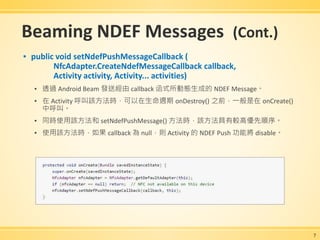 Beaming NDEF Messages (Cont.)
▪ public void setNdefPushMessageCallback (
NfcAdapter.CreateNdefMessageCallback callback,
Activity activity, Activity... activities)
▪ 透過 Android Beam 發送經由 callback 函式所動態生成的 NDEF Message。
▪ 在 Activity 呼叫該方法時，可以在生命週期 onDestroy() 之前，一般是在 onCreate()
中呼叫。
▪ 同時使用該方法和 setNdefPushMessage() 方法時，該方法具有較高優先順序。
▪ 使用該方法時，如果 callback 為 null，則 Activity 的 NDEF Push 功能將 disable。
7
 