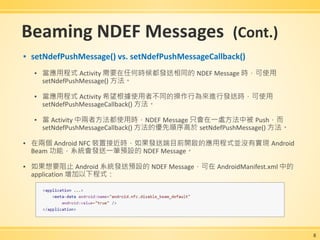 Beaming NDEF Messages (Cont.)
▪ setNdefPushMessage() vs. setNdefPushMessageCallback()
▪ 當應用程式 Activity 需要在任何時候都發送相同的 NDEF Message 時，可使用
setNdefPushMessage() 方法。
▪ 當應用程式 Activity 希望根據使用者不同的操作行為來進行發送時，可使用
setNdefPushMessageCallback() 方法。
▪ 當 Activity 中兩者方法都使用時，NDEF Message 只會在一處方法中被 Push，而
setNdefPushMessageCallback() 方法的優先順序高於 setNdefPushMessage() 方法。
▪ 在兩個 Android NFC 裝置接近時，如果發送端目前開啟的應用程式並沒有實現 Android
Beam 功能，系統會發送一筆預設的 NDEF Message。
▪ 如果想要阻止 Android 系統發送預設的 NDEF Message，可在 AndroidManifest.xml 中的
application 增加以下程式：
8
 