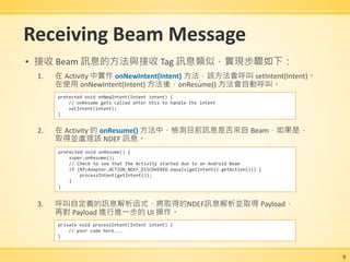 Receiving Beam Message
▪ 接收 Beam 訊息的方法與接收 Tag 訊息類似，實現步驟如下：
1. 在 Activity 中實作 onNewIntent(Intent) 方法，該方法會呼叫 setIntent(Intent)。
在使用 onNewIntent(Intent) 方法後，onResume() 方法會自動呼叫。
2. 在 Activity 的 onResume() 方法中，檢測目前訊息是否來自 Beam，如果是，
取得並處理該 NDEF 訊息。
3. 呼叫自定義的訊息解析函式，將取得的NDEF訊息解析並取得 Payload，
再對 Payload 進行進一步的 UI 操作。
9
protected void onNewIntent(Intent intent) {
// onResume gets called after this to handle the intent
setIntent(intent);
}
protected void onResume() {
super.onResume();
// Check to see that the Activity started due to an Android Beam
if (NfcAdapter.ACTION_NDEF_DISCOVERED.equals(getIntent().getAction())) {
processIntent(getIntent());
}
}
private void processIntent(Intent intent) {
// your code here...
}
 