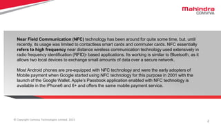 2© Copyright Comviva Technologies Limited. 2015
Near Field Communication (NFC) technology has been around for quite some time, but, until
recently, its usage was limited to contactless smart cards and commuter cards. NFC essentially
refers to high frequency near distance wireless communication technology used extensively in
radio frequency identification (RFID)- based applications. Its working is similar to Bluetooth, as it
allows two local devices to exchange small amounts of data over a secure network.
Most Android phones are pre-equipped with NFC technology and were the early adopters of
Mobile payment when Google started using NFC technology for this purpose in 2001 with the
launch of the Google Wallet. Apple’s Passbook application enabled with NFC technology is
available in the iPhone6 and 6+ and offers the same mobile payment service.
 