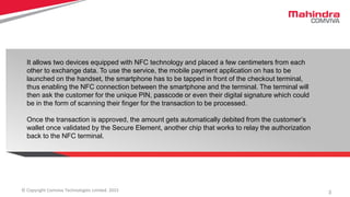 3© Copyright Comviva Technologies Limited. 2015
It allows two devices equipped with NFC technology and placed a few centimeters from each
other to exchange data. To use the service, the mobile payment application on has to be
launched on the handset, the smartphone has to be tapped in front of the checkout terminal,
thus enabling the NFC connection between the smartphone and the terminal. The terminal will
then ask the customer for the unique PIN, passcode or even their digital signature which could
be in the form of scanning their finger for the transaction to be processed.
Once the transaction is approved, the amount gets automatically debited from the customer’s
wallet once validated by the Secure Element, another chip that works to relay the authorization
back to the NFC terminal.
 