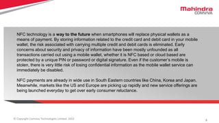 4© Copyright Comviva Technologies Limited. 2015
NFC technology is a way to the future when smartphones will replace physical wallets as a
means of payment. By storing information related to the credit card and debit card in your mobile
wallet, the risk associated with carrying multiple credit and debit cards is eliminated. Early
concerns about security and privacy of information have been mostly unfounded as all
transactions carried out using a mobile wallet, whether it is NFC based or cloud based are
protected by a unique PIN or password or digital signature. Even if the customer’s mobile is
stolen, there is very little risk of losing confidential information as the mobile wallet service can
immediately be disabled.
NFC payments are already in wide use in South Eastern countries like China, Korea and Japan.
Meanwhile, markets like the US and Europe are picking up rapidly and new service offerings are
being launched everyday to get over early consumer reluctance.
 