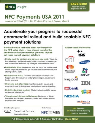 Save $400
                                                                                 REGISTER BEFORE
                                                                                September 9th 2011




NFC Payments USA 2011
November 2-3rd 2011, Ritz Carlton Coconut Grove, Miami



Accelerate your progress to successful
commercial rollout and build scalable NFC
payment solutions
north America’s first-ever event for everyone in                          expert speakers include:
the nfc value chain – your chance to make the
business-critical partnerships you need to push
out mass market payment solutions
•	Finally meet the contacts and partners you need: This	is	the	
  first	opportunity	for	North	America’s	NFC	community	to	meet	under	
  one	roof	and	drill	down	into	key	strategies	for	commercial	rollout

•	Inside Wallet Wars: Understand	what	the	rise	of	the	mobile	wallet	
  means	for	your	business	and	get	valuable	ideas	to	differentiate	your	
  offering	within	a	wallet

•	Reach critical mass:	The	latest	forecasts	on	how	soon	it	will	
  happen,	plus	drivers	such	as	bridging	technologies,	coupons	and	
  loyalty	programs

•	Overcome lack of devices: Hear	from	industry	experts	and	
  understand	what	to	do	to	ensure	your	business	booms	regardless

•	Definitive business models: What’s	the	best	model	for	banks,	
  carriers	and	other	parties?	

•	Triumph over interoperability issues: Best	ways	to	deliver	
  interoperability	between	carriers	and	banks	and	create	a	positive	
  experience	for	everyone	



Drinks Reception Sponsor:                         Media Partners:                 200+ Delegates
                                                                           30+ industry Experts speaking
                                                                              12 Hours of Networking


           Full Conference Agenda & Speaker List Inside - Open NOW!
 