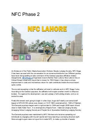 NFC Phase 2
An Endeavor of the Public Waste Association Workers Steady Lodging Society, NFC Stage
2 has been secured with the conversation for an immense timeframe now. Different parties
have been doing battling to take command of the General populace affiliation related
Assignments. NFC Phase 2 Organized close to Bahria Town Lahore, New Lahore City on
Critical Stream street with a spot that is known for 7000 Kanal, it has shown a sharp
improvement in costs and momentous return for cash contributed inside the most recent
quite a while.
The crucial requesting is that the affiliation will start to cultivate work in NFC Stage 2 also.
According to the General populace, the affiliation will require another month to influence
tenders. To organize the development, use and upkeep of all building streets, and so on
inside the area.
Finally Movement work going to begin in a few days, huge stuff nearby concerned staff
began to NFC-ECHS Lahore was chosen on 15.07.1980 constrained Act, 1925 of Pakistan .
The General populace began work in right evident in 1984 and bought 2565 kanal of land
close to Satto Katla Town . It is enveloped by Wapda Town , Valencia Lodging Society,
Arranging School Lodging Society and Punjab Govt. Specialists Satisfying Lodging Society.
The General populace was maintained by NFC Workers who became spreading out
individuals by engaging with its part capital and has projecting a surveying structure right.
Since enough buyers were not open from inside NFC, to make up trouble of assets
 