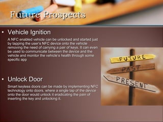 Future Prospects
• Vehicle Ignition
  A NFC enabled vehicle can be unlocked and started just
  by tapping the user’s NFC device onto the vehicle
  removing the need of carrying a pair of keys. It can even
  be used to communicate between the device and the
  vehicle and monitor the vehicle’s health through some
  specific app




• Unlock Door
  Smart keyless doors can be made by implementing NFC
  technology onto doors, where a single tap of the device
  onto the door would unlock it eradicating the pain of
  inserting the key and unlocking it.
 