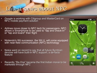 Latest news about NFC
•   Google is working with Citigroup and MasterCard on
    NFC mobile payment solution

•   Airlines move closer to NFC tech for passengers- NFC
    allows a Smartphone to be used to "tap and check-in"
    or "tap and board" their flight

•   Nintendo's Wii successor, the Wii U, will come equipped
    with near-field communication (NFC) technology

•   Nokia went on record to say that all future Symbian
    devices will have built-in NFC support, a de-facto
    feature

•   Recently “Ra.One” became the first Indian movie to be
    marketed through NFC
 