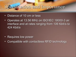 Specification and Importance
• Distance of 10 cm or less
• Operates at 13.56 MHz on ISO/IEC 18000-3 air
  interface and at rates ranging from 106 Kbit/s to
  424 Kbit/s


• Requires low power
• Compatible with contactless RFID technology
 