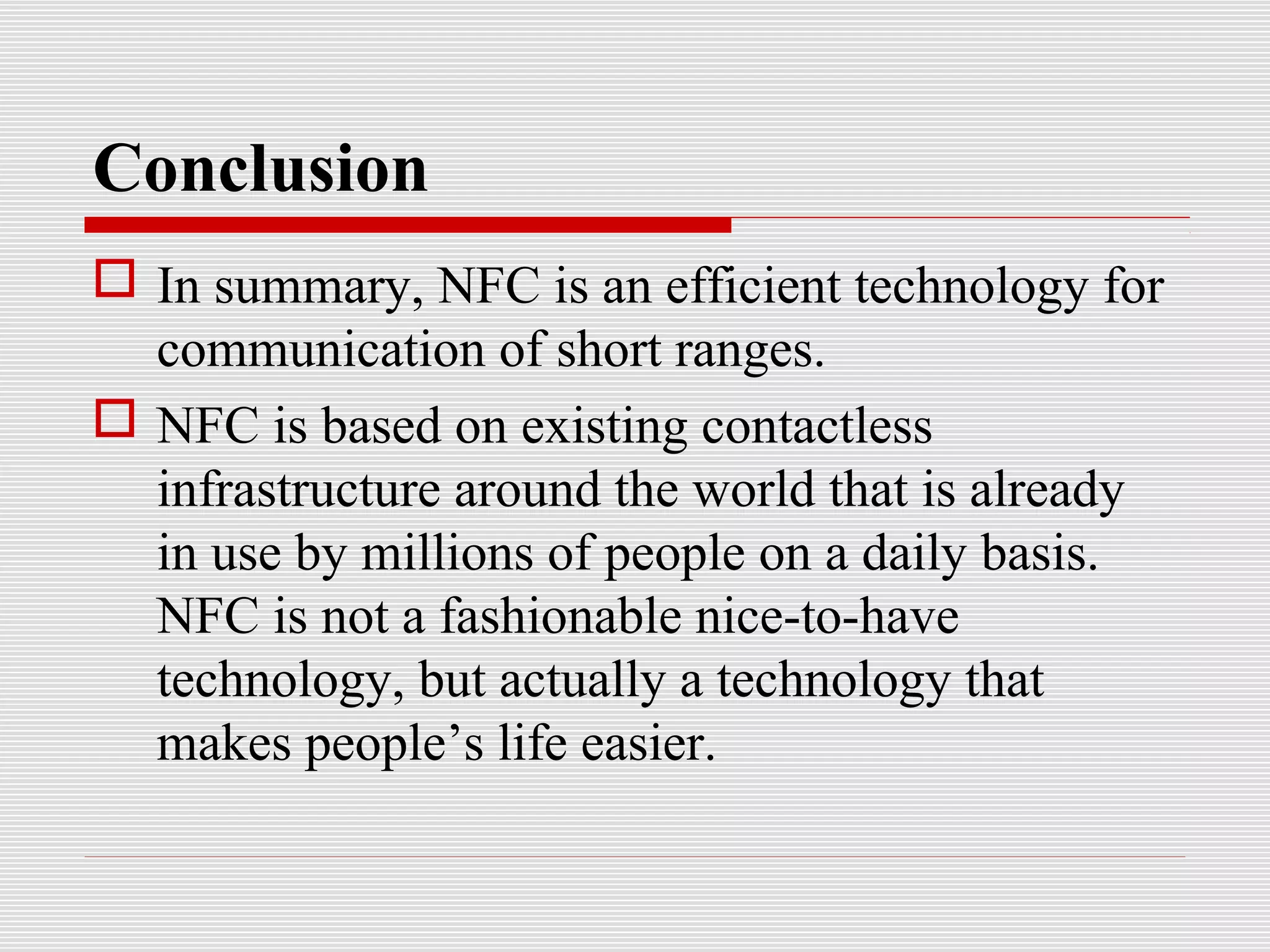 Conclusion
 In summary, NFC is an efficient technology for
  communication of short ranges.
 NFC is based on existing contactless
  infrastructure around the world that is already
  in use by millions of people on a daily basis.
  NFC is not a fashionable nice-to-have
  technology, but actually a technology that
  makes people’s life easier.
 