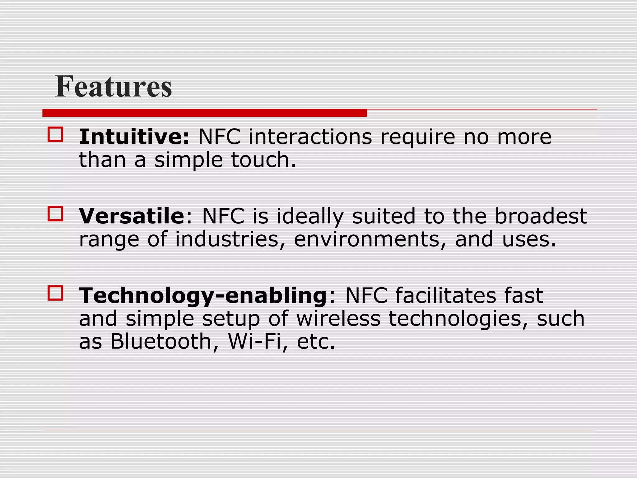 Features
 Intuitive: NFC interactions require no more
  than a simple touch.

 Versatile: NFC is ideally suited to the broadest
  range of industries, environments, and uses.

 Technology-enabling: NFC facilitates fast
  and simple setup of wireless technologies, such
  as Bluetooth, Wi-Fi, etc.
 