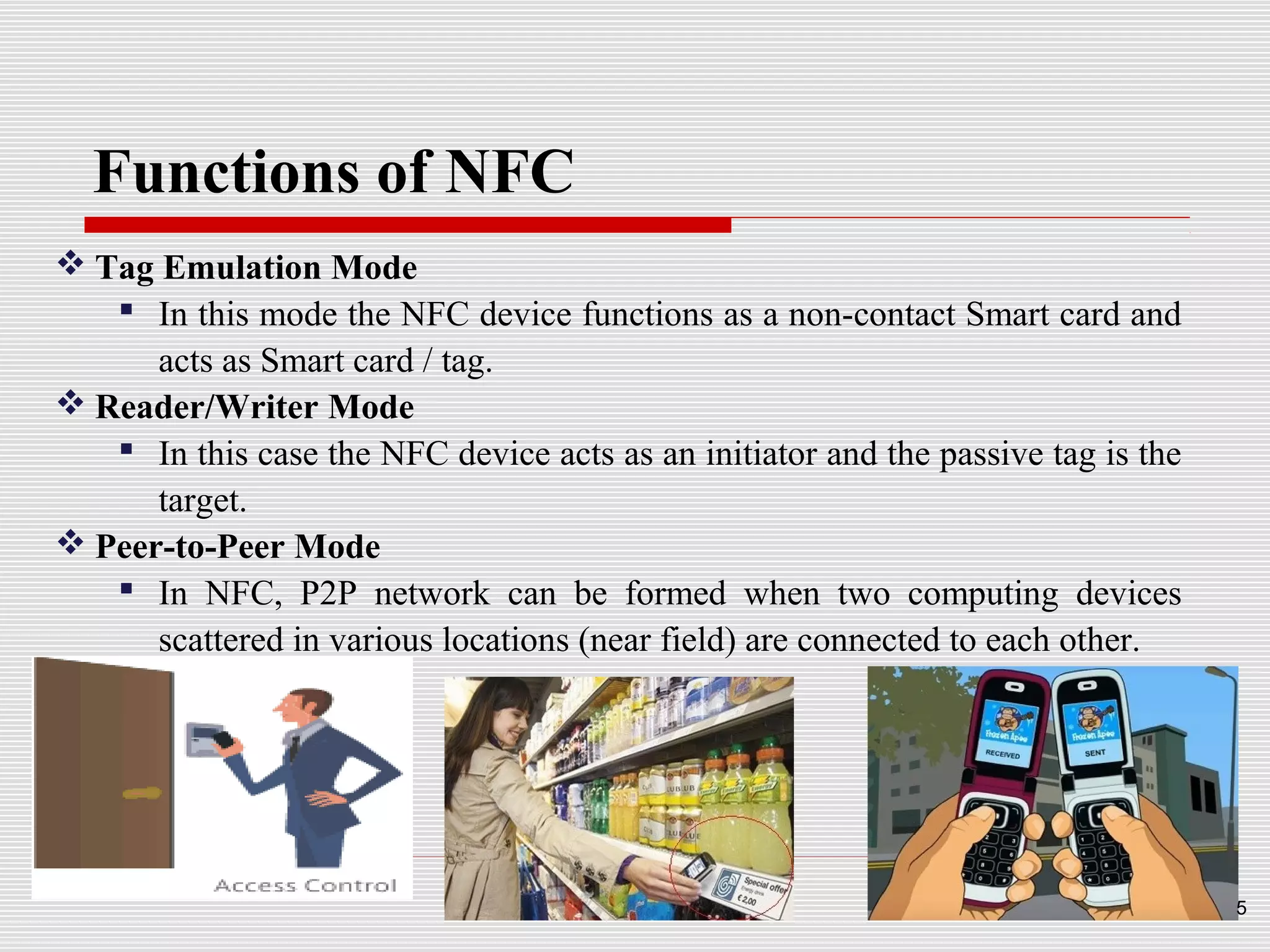 Functions of NFC
 Tag Emulation Mode
    In this mode the NFC device functions as a non-contact Smart card and
      acts as Smart card / tag.
 Reader/Writer Mode
    In this case the NFC device acts as an initiator and the passive tag is the
      target.
 Peer-to-Peer Mode
    In NFC, P2P network can be formed when two computing devices
      scattered in various locations (near field) are connected to each other.




                                                                                   5
 