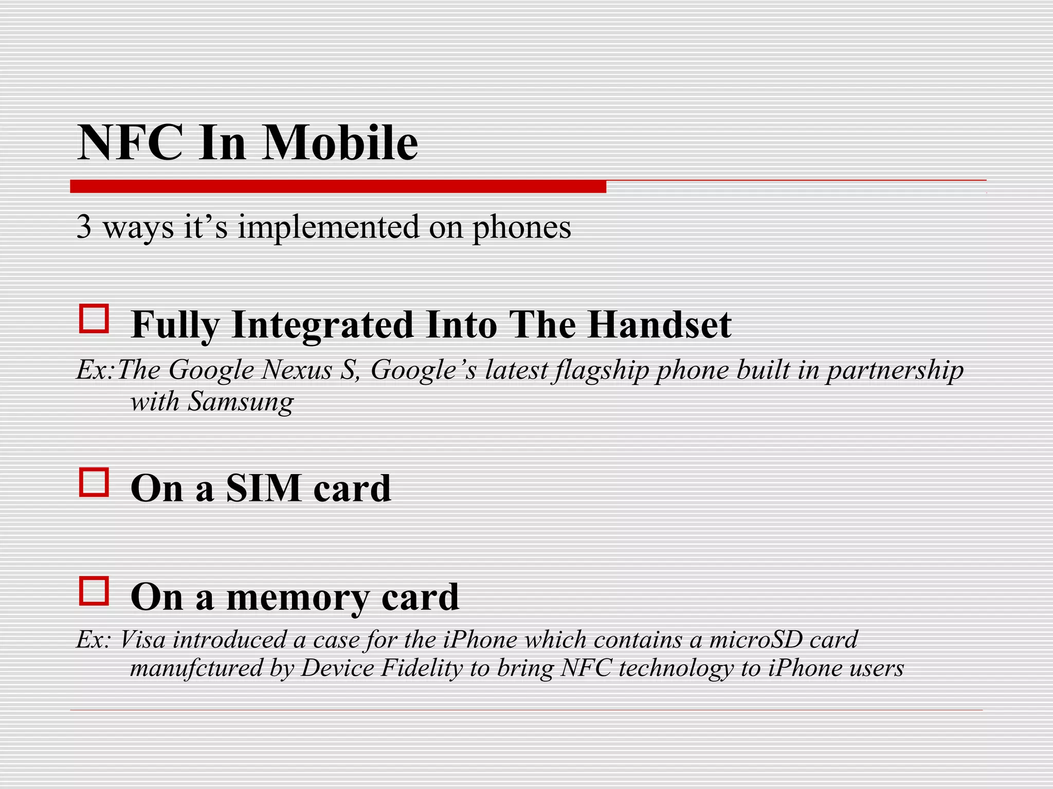 NFC In Mobile
3 ways it’s implemented on phones

 Fully Integrated Into The Handset
Ex:The Google Nexus S, Google’s latest flagship phone built in partnership
    with Samsung

 On a SIM card

 On a memory card
Ex: Visa introduced a case for the iPhone which contains a microSD card
     manufctured by Device Fidelity to bring NFC technology to iPhone users
 