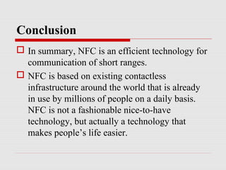 Conclusion
 In summary, NFC is an efficient technology for
  communication of short ranges.
 NFC is based on existing contactless
  infrastructure around the world that is already
  in use by millions of people on a daily basis.
  NFC is not a fashionable nice-to-have
  technology, but actually a technology that
  makes people’s life easier.
 