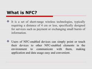 What is NFC?

 It is a set of short-range wireless technologies, typically
  requiring a distance of 4 cm or less, specifically designed
  for services such as payment or exchanging small bursts of
  information.

 Users of NFC-enabled devices can simply point or touch
  their devices to other NFC-enabled elements in the
  environment to communicate with them, making
  application and data usage easy and convenient.
 