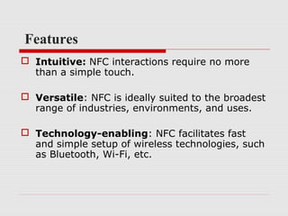 Features
 Intuitive: NFC interactions require no more
  than a simple touch.

 Versatile: NFC is ideally suited to the broadest
  range of industries, environments, and uses.

 Technology-enabling: NFC facilitates fast
  and simple setup of wireless technologies, such
  as Bluetooth, Wi-Fi, etc.
 