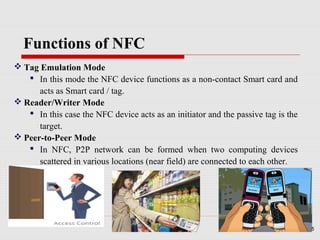 Functions of NFC
 Tag Emulation Mode
    In this mode the NFC device functions as a non-contact Smart card and
      acts as Smart card / tag.
 Reader/Writer Mode
    In this case the NFC device acts as an initiator and the passive tag is the
      target.
 Peer-to-Peer Mode
    In NFC, P2P network can be formed when two computing devices
      scattered in various locations (near field) are connected to each other.




                                                                                   5
 