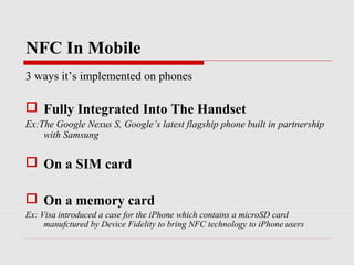 NFC In Mobile
3 ways it’s implemented on phones

 Fully Integrated Into The Handset
Ex:The Google Nexus S, Google’s latest flagship phone built in partnership
    with Samsung

 On a SIM card

 On a memory card
Ex: Visa introduced a case for the iPhone which contains a microSD card
     manufctured by Device Fidelity to bring NFC technology to iPhone users
 