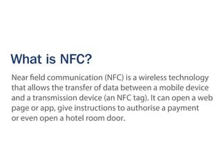 What is NFC?
Near field communication (NFC) is a wireless technology
that allows the transfer of data between a mobile device
and a transmission device (an NFC tag). It can open a web
page or app, give instructions to authorise a payment
or even open a hotel room door.
 