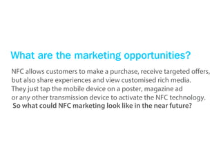 What are the marketing opportunities?
NFC allows customers to make a purchase, receive targeted offers,
but also share experiences and view customised rich media.
They just tap the mobile device on a poster, magazine ad
or any other transmission device to activate the NFC technology.
So what could NFC marketing look like in the near future?
 