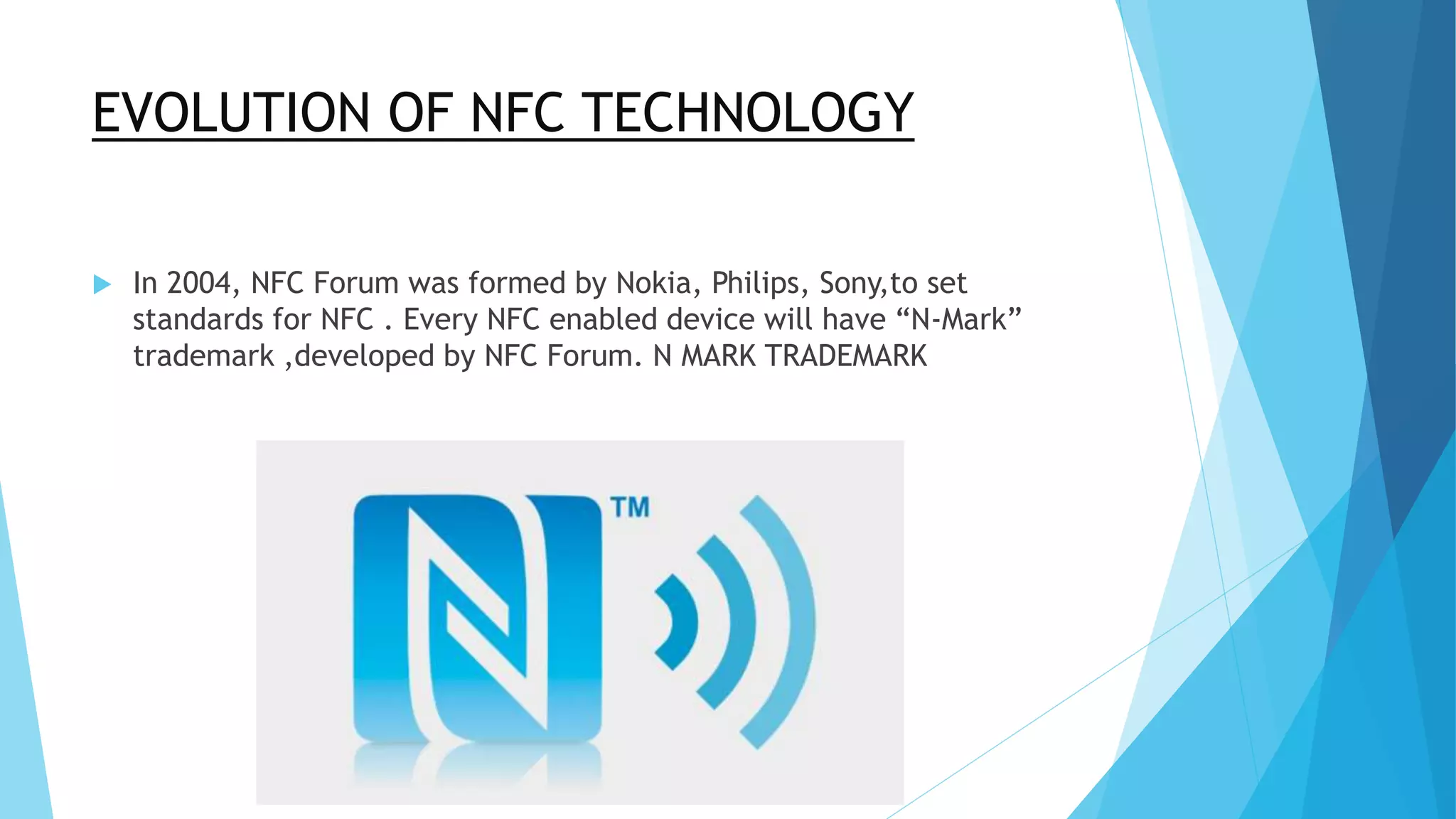 EVOLUTION OF NFC TECHNOLOGY
 In 2004, NFC Forum was formed by Nokia, Philips, Sony,to set
standards for NFC . Every NFC enabled device will have “N-Mark”
trademark ,developed by NFC Forum. N MARK TRADEMARK
 