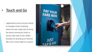 • Touch and Go
 Applications such as access control
or transport/event ticketing,
where the user needs only to bring
the device storing the ticket or
access code close to the reader.
Example for picking up an Internet
URL from a smart label on a poster.
 