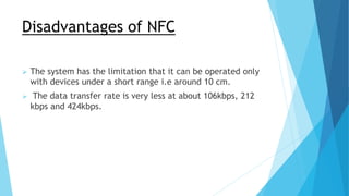Disadvantages of NFC
 The system has the limitation that it can be operated only
with devices under a short range i.e around 10 cm.
 The data transfer rate is very less at about 106kbps, 212
kbps and 424kbps.
 