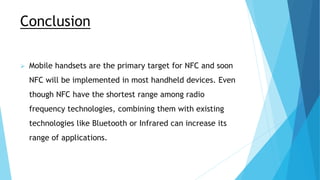 Conclusion
 Mobile handsets are the primary target for NFC and soon
NFC will be implemented in most handheld devices. Even
though NFC have the shortest range among radio
frequency technologies, combining them with existing
technologies like Bluetooth or Infrared can increase its
range of applications.
 