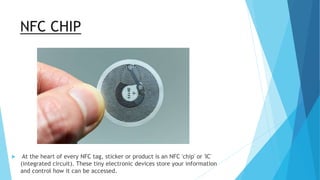 NFC CHIP
 At the heart of every NFC tag, sticker or product is an NFC 'chip' or 'IC'
(integrated circuit). These tiny electronic devices store your information
and control how it can be accessed.
 