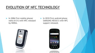 EVOLUTION OF NFC TECHNOLOGY
 In 2006 First mobile phone(
nokia 6131) with NFC released
by NOKIA.
 In 2010 First android phone
SAMSUNG NEXUS S with NFC
support released.
 