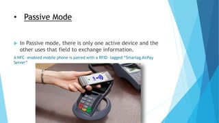 • Passive Mode
 In Passive mode, there is only one active device and the
other uses that field to exchange information.
A NFC- enabled mobile phone is paired with a RFID- tagged “Smartag AirPay
Server”
 