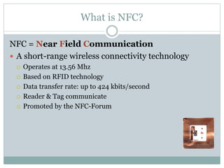 What is NFC?
NFC = Near Field Communication
 A short-range wireless connectivity technology
 Operates at 13.56 Mhz
 Based on RFID technology
 Data transfer rate: up to 424 kbits/second
 Reader & Tag communicate
 Promoted by the NFC-Forum
 