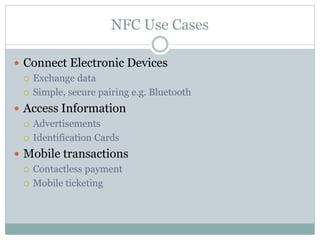 NFC Use Cases
 Connect Electronic Devices
 Exchange data
 Simple, secure pairing e.g. Bluetooth
 Access Information
 Advertisements
 Identification Cards
 Mobile transactions
 Contactless payment
 Mobile ticketing
 