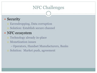 NFC Challenges
 Security
 Eavesdropping, Data corruption
 Solution: Establish secure channel
 NFC ecosystem
 Technology already in-place
 Monetization issues
 Operators, Handset Manufacturers, Banks
 Solution: Market push, agreement
 