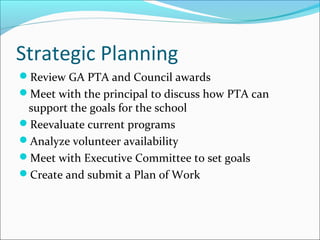 Strategic Planning
Review GA PTA and Council awards
Meet with the principal to discuss how PTA can
support the goals for the school
Reevaluate current programs
Analyze volunteer availability
Meet with Executive Committee to set goals
Create and submit a Plan of Work
 