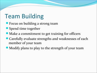 Team Building
Focus on building a strong team
Spend time together
Make a commitment to get training for officers
Carefully evaluate strengths and weaknesses of each
member of your team
Modify plans to play to the strength of your team
 