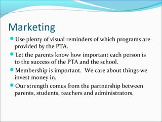 Marketing
Use plenty of visual reminders of which programs are
provided by the PTA.
Let the parents know how important each person is
to the success of the PTA and the school.
Membership is important. We care about things we
invest money in.
Our strength comes from the partnership between
parents, students, teachers and administrators.
 