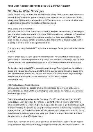 Rfid Usb Reader: Benefits of a USB RFID Reader

Nfc Reader Writer Strategies
 Smart phones today are more than just devices for talking. Today, some smart phones can
be used to pay for our bills, gather information from other devices, and even socialize with
other people. This trend is made possible by NFC enabled smart phones which allow users
to utilize their devices other than calling or texting a friend.


What is NFC and how it Works
NFC which stands for Near Field Communication is a type of communication or exchange of
data that relies on electromagnetic radio fields. This innovation can be likened to Bluetooth or
Wi-Fi. NFC allows exchange of data without use of wires. It can also be likened to RFID
since it is also a wireless transfer of communication. However NFC devices as to be within
proximity in order to allow exchange of information.


Sharing or acquiring of data in NFC is possible in two ways. Exchange can either be passive
or active.


Passive enabled devices only store information for other NFC enabled devices to read. A
good example is barcodes provided in magazines. The barcode is considered passive since
it needs another NFC enabled device to extract the information contained in the barcode.


On the other hand, active NFC is present in smart phones. The devices have the ability to
extract and interpret data from passive NFC. In the example above, the active device is the
NFC enabled smart phones. You can use your phone to read information on passive tags
and you can even share or alter the information if such action is allowed.
http://verifinc.com


NFC Technology on Android Devices
Some android phones are capable of using the technology for commerce and security.
Certain brands are fitted with NFC technology so users can use their phones for commerce
and security purposes.


Select phones from known brands like Samsung, LG, HTC, and Sony are fitted with NFC
technology so users can utilize their phones to pay for their bills or to send information to
other devices with NFC system. Right now, it is possible for users to get discounts and avail
promos by reading the passive tag using their android phones. Downloading an android NFC
reader app from the Google Play Store will also transform your phone into a scanner. Simply
download and install the app and start using your phone to scan passive codes and share
the information to other NFC device users.


These days, a person, an animal, or an object can be identified in a state of the art manner
using a wireless non-contact technology through radio-frequency identification or RFID. The
 