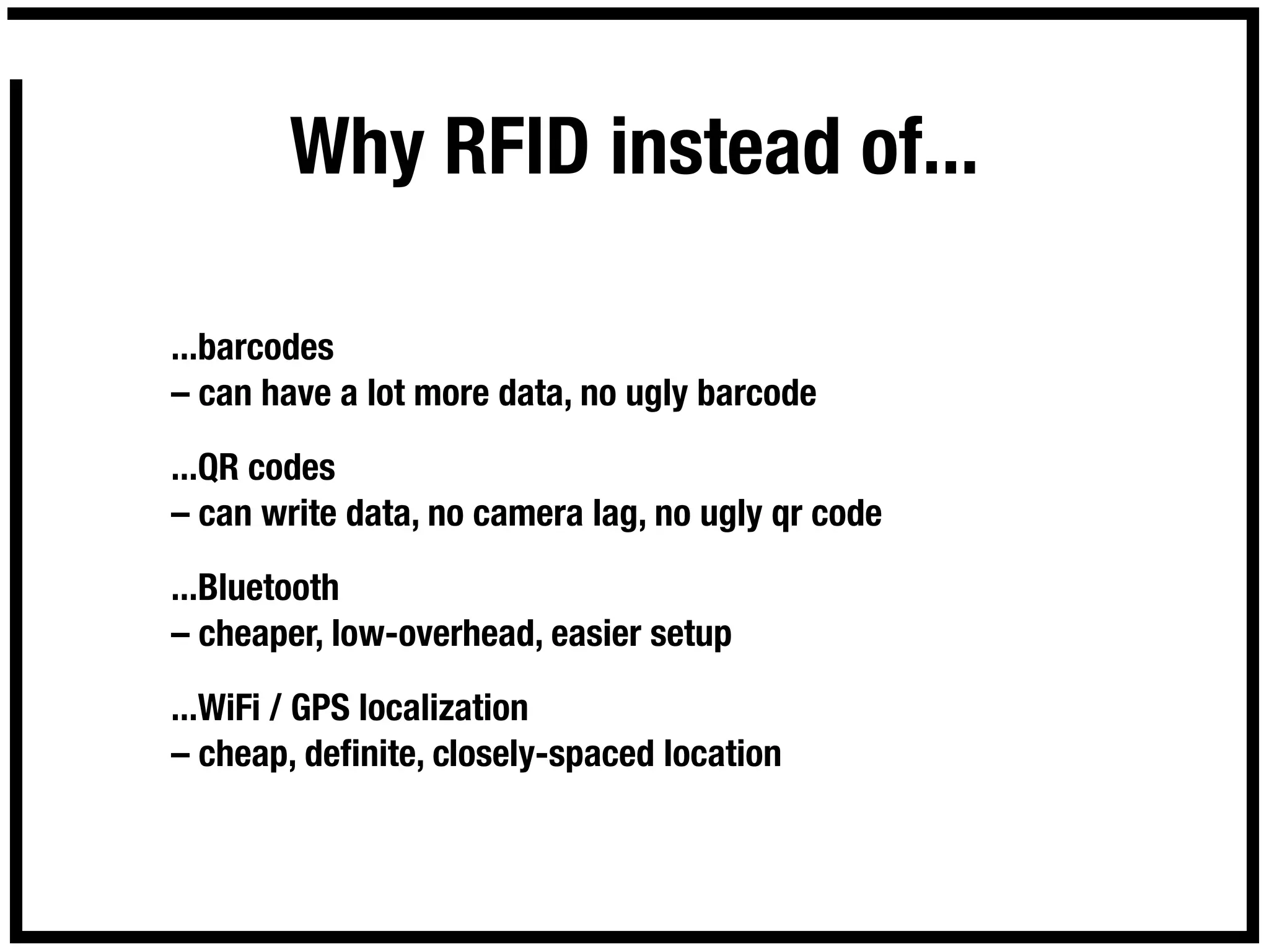 Why RFID instead of...

...barcodes
– can have a lot more data, no ugly barcode

...QR codes
– can write data, no camera lag, no ugly qr code

...Bluetooth
– cheaper, low-overhead, easier setup

...WiFi / GPS localization
– cheap, deﬁnite, closely-spaced location
 