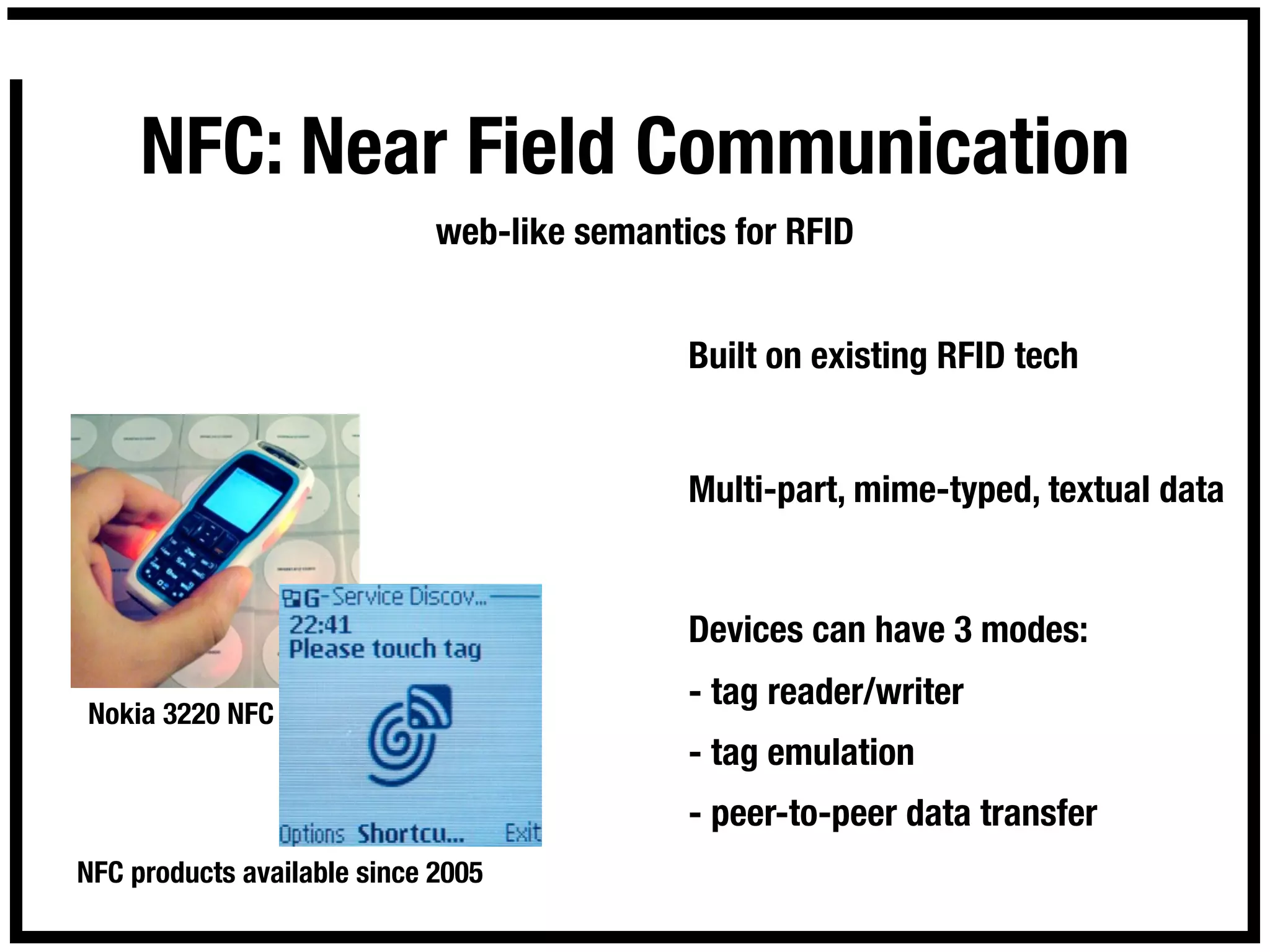 NFC: Near Field Communication
                             web-like semantics for RFID


                                             Built on existing RFID tech


                                             Multi-part, mime-typed, textual data


                                             Devices can have 3 modes:
                                             - tag reader/writer
Nokia 3220 NFC
                                             - tag emulation
                                             - peer-to-peer data transfer
NFC products available since 2005
 