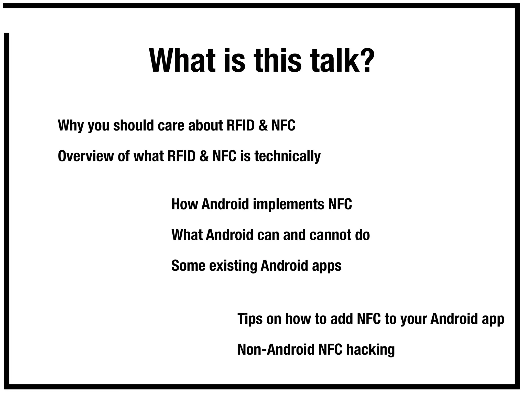 What is this talk?
Why you should care about RFID & NFC

Overview of what RFID & NFC is technically


                  How Android implements NFC

                  What Android can and cannot do

                  Some existing Android apps


                            Tips on how to add NFC to your Android app

                            Non-Android NFC hacking
 