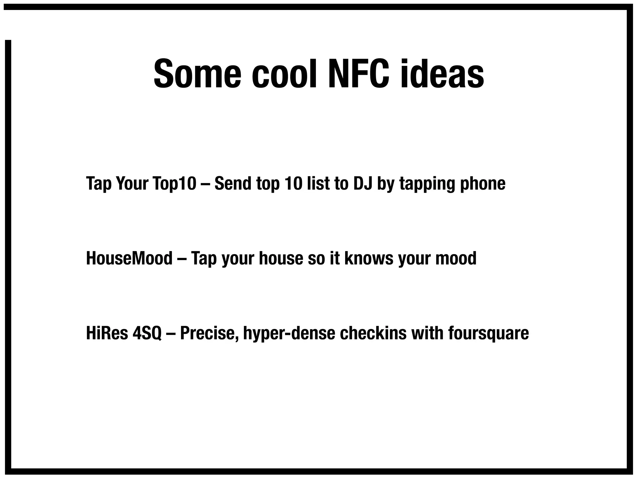 Some cool NFC ideas

Tap Your Top10 – Send top 10 list to DJ by tapping phone



HouseMood – Tap your house so it knows your mood



HiRes 4SQ – Precise, hyper-dense checkins with foursquare
 