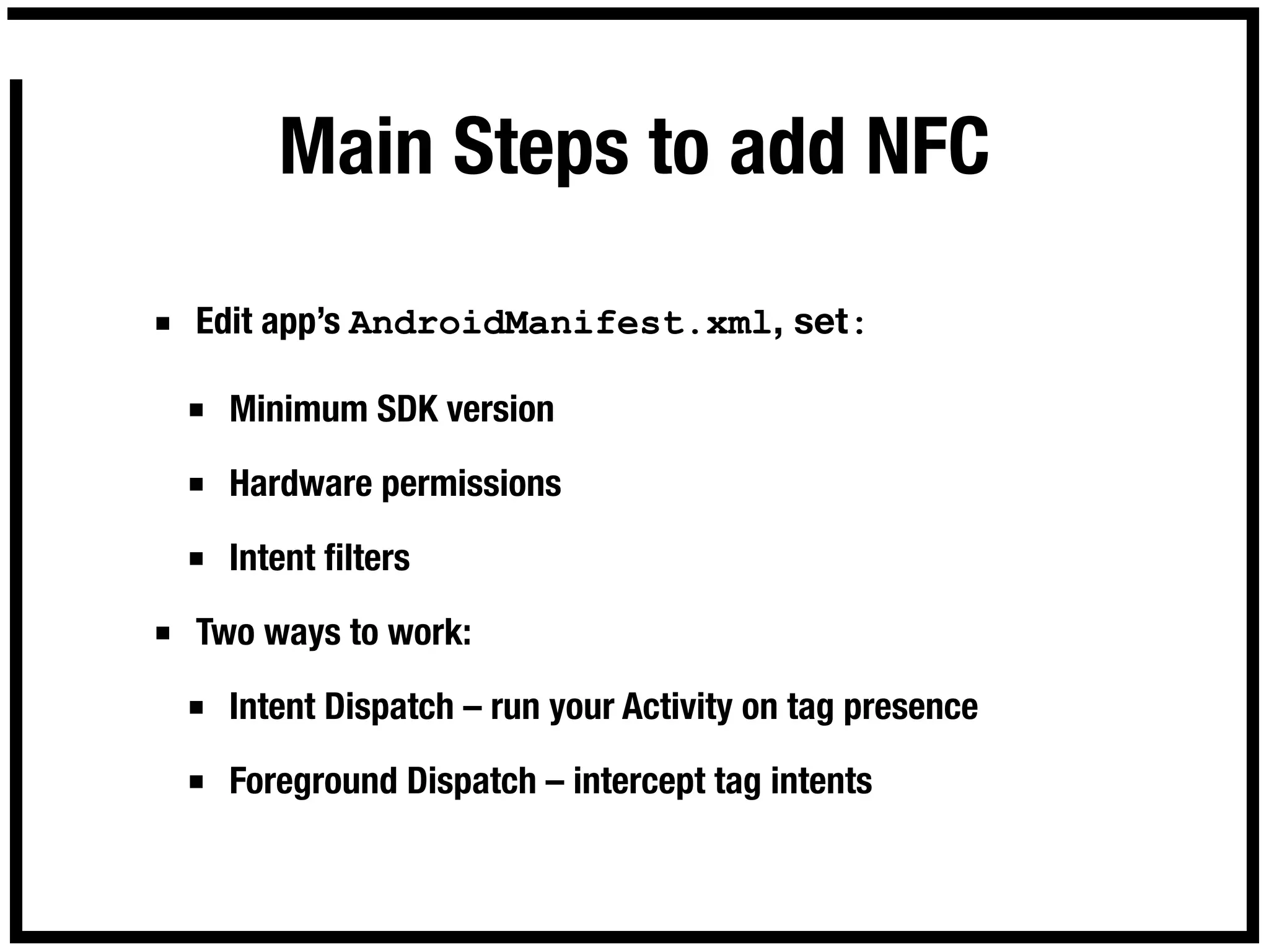 Main Steps to add NFC

■ Edit app’s AndroidManifest.xml, set:

 ■ Minimum SDK version

 ■ Hardware permissions

 ■ Intent ﬁlters

■ Two ways to work:

 ■ Intent Dispatch – run your Activity on tag presence

 ■ Foreground Dispatch – intercept tag intents
 