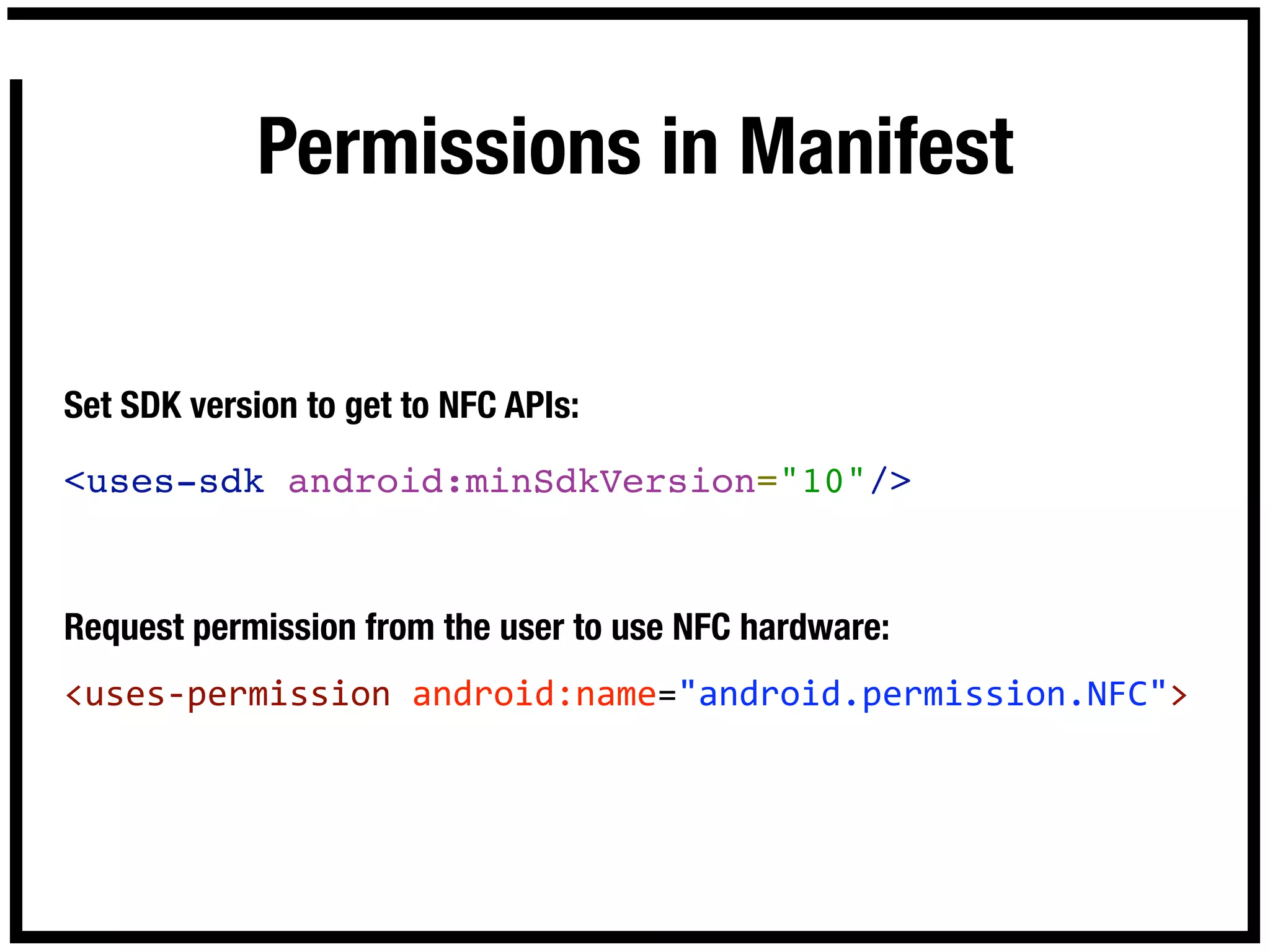 Permissions in Manifest


Set SDK version to get to NFC APIs:

<uses-sdk android:minSdkVersion="10"/>


Request permission from the user to use NFC hardware:
<uses‐permission android:name="android.permission.NFC">
 