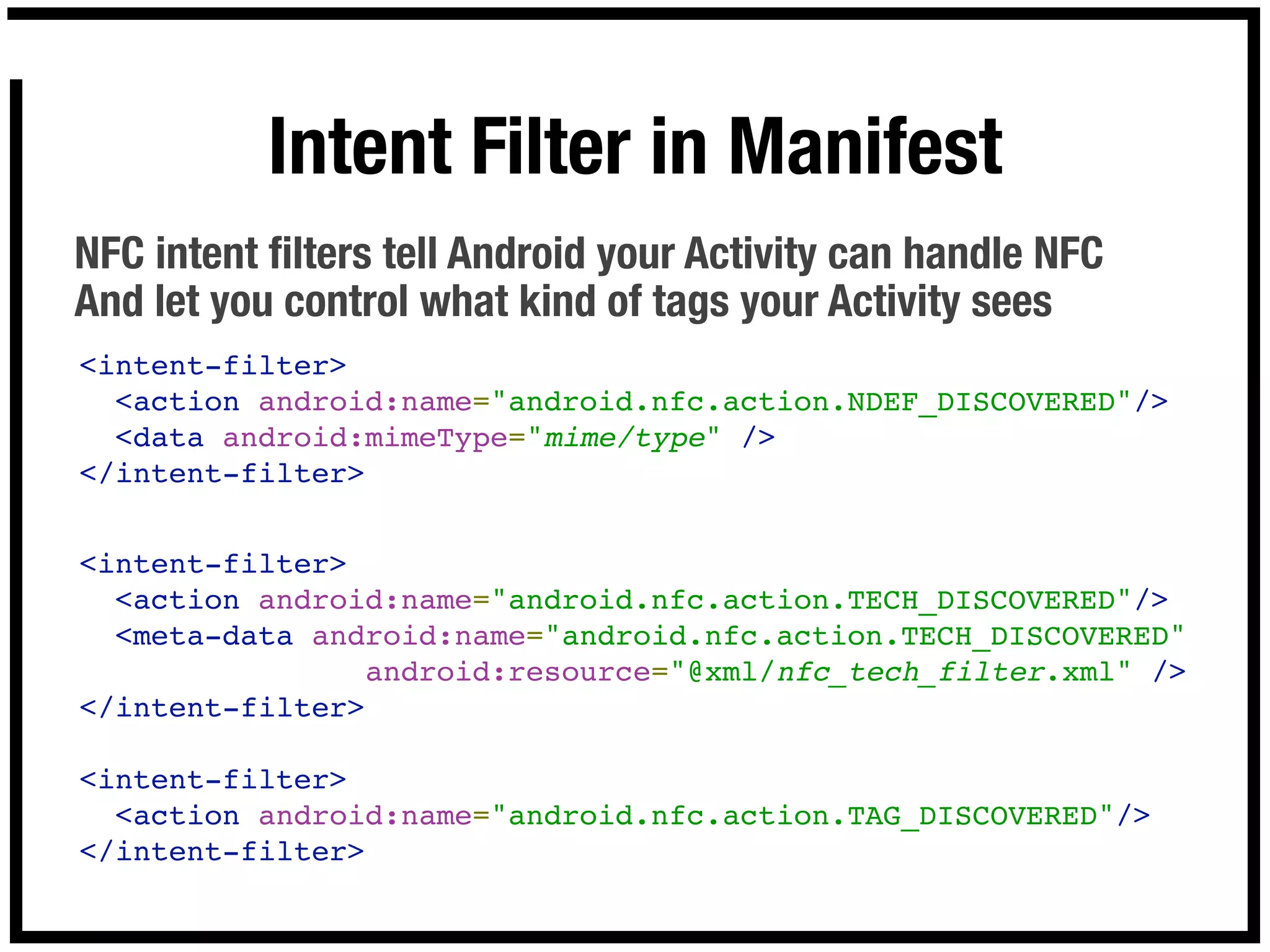 Intent Filter in Manifest
NFC intent ﬁlters tell Android your Activity can handle NFC
And let you control what kind of tags your Activity sees
<intent-filter>
  <action android:name="android.nfc.action.NDEF_DISCOVERED"/>
  <data android:mimeType="mime/type" />
</intent-filter>


<intent-filter>
  <action android:name="android.nfc.action.TECH_DISCOVERED"/>
  <meta-data android:name="android.nfc.action.TECH_DISCOVERED"
                android:resource="@xml/nfc_tech_filter.xml" />
</intent-filter>

<intent-filter>
  <action android:name="android.nfc.action.TAG_DISCOVERED"/>
</intent-filter>
 
